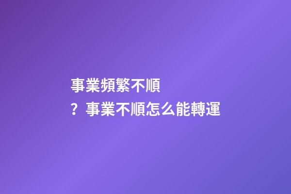 事業頻繁不順？事業不順怎么能轉運